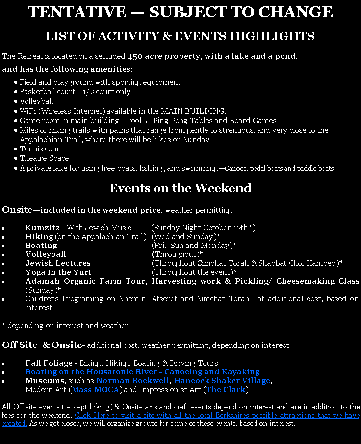 Text Box: TENTATIVE � SUBJECT TO CHANGE LIST OF ACTIVITY & EVENTS HIGHLIGHTSThe Retreat is located on a secluded 450 acre property, with a lake and a pond, and has the following amenities:Field and playground with sporting equipmentBasketball court�1/2 court onlyVolleyball WiFi (Wireless Internet) available in the MAIN BUILDING. Game room in main building - Pool  & Ping Pong Tables and Board GamesMiles of hiking trails with paths that range from gentle to strenuous, and very close to the Appalachian Trail, where there will be hikes on SundayTennis courtTheatre SpaceA private lake for using free boats, fishing, and swimming�Canoes, pedal boats and paddle boats Events on the WeekendOnsite�included in the weekend price, weather permittingKumzitz�With Jewish Music          (Sunday Night October 12th*)Hiking (on the Appalachian Trail)	(Wed and Sunday)*Boating	(Fri,  Sun and Monday)*Volleyball	(Throughout)*Jewish Lectures 	(Throughout Simchat Torah & Shabbat Chol Hamoed)*Yoga in the Yurt	(Throughout the event)*Adamah Organic Farm Tour, Harvesting work & Pickling/ Cheesemaking Class       (Sunday)*Childrens Programing on Shemini Atseret and Simchat Torah �at additional cost, based on interest* depending on interest and weatherOff Site  & Onsite- additional cost, weather permitting, depending on interestFall Foliage - Biking, Hiking, Boating & Driving ToursBoating on the Housatonic River - Canoeing and Kayaking Museums, such as Norman Rockwell, Hancock Shaker Village, 	Modern Art (Mass MOCA) and Impressionist Art (The Clark) All Off site events ( except hiking) & Onsite arts and craft events depend on interest and are in addition to the fees for the weekend. Click Here to visit a site with all the local Berkshires possible attractions that we have created. As we get closer, we will organize groups for some of these events, based on interest. 
