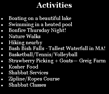 Text Box: Activities Boating on a beautiful lakeSwimming in a heated poolBonfire Thursday Night!Nature Walks Hiking nearbyBash Bish Falls - Tallest Waterfall in MA! Basketball/Tennis/VolleyballStrawberry Picking + Goats� Greig FarmKosher FoodShabbat ServicesZipline/Ropes CourseShabbat Classes
